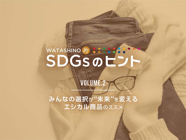 WATASHINO的 SDGsのヒント Vol.2 みんなの選択が“未来”を変えるエシカル商品のススメ